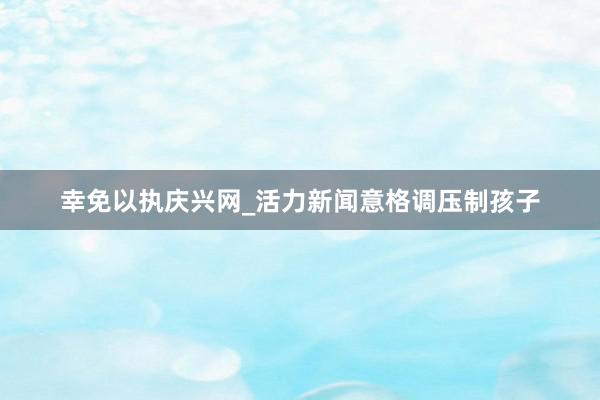幸免以执庆兴网_活力新闻意格调压制孩子